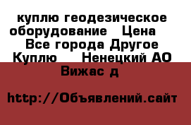 куплю геодезическое оборудование › Цена ­ - - Все города Другое » Куплю   . Ненецкий АО,Вижас д.